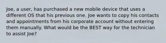 Joe, a user, has purchased a new mobile device that uses a different OS that his previous one. Joe wants to copy his contacts and appointments from his corporate account without entering them manually. What would be the BEST way for the technician to assist Joe?