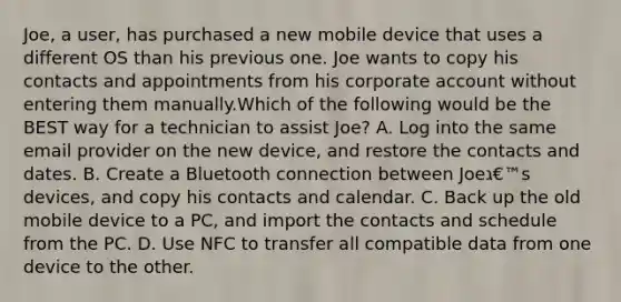 Joe, a user, has purchased a new mobile device that uses a different OS than his previous one. Joe wants to copy his contacts and appointments from his corporate account without entering them manually.Which of the following would be the BEST way for a technician to assist Joe? A. Log into the same email provider on the new device, and restore the contacts and dates. B. Create a Bluetooth connection between Joeג€™s devices, and copy his contacts and calendar. C. Back up the old mobile device to a PC, and import the contacts and schedule from the PC. D. Use NFC to transfer all compatible data from one device to the other.