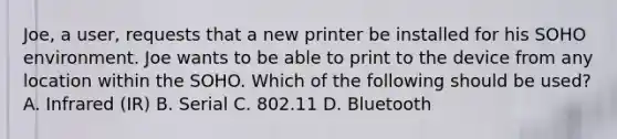 Joe, a user, requests that a new printer be installed for his SOHO environment. Joe wants to be able to print to the device from any location within the SOHO. Which of the following should be used? A. Infrared (IR) B. Serial C. 802.11 D. Bluetooth