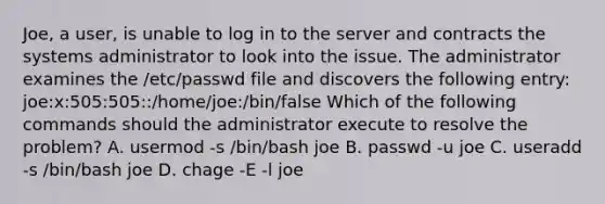 Joe, a user, is unable to log in to the server and contracts the systems administrator to look into the issue. The administrator examines the /etc/passwd file and discovers the following entry: joe:x:505:505::/home/joe:/bin/false Which of the following commands should the administrator execute to resolve the problem? A. usermod -s /bin/bash joe B. passwd -u joe C. useradd -s /bin/bash joe D. chage -E -l joe