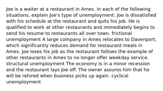 Joe is a waiter at a restaurant in Ames. In each of the following situations, explain Joe's type of unemployment: Joe is dissatisfied with his schedule at the restaurant and quits his job. He is qualified to work at other restaurants and immediately begins to send his resume to restaurants all over town. frictional unemployment A large company in Ames relocates to Davenport, which significantly reduces demand for restaurant meals in Ames. Joe loses his job as the restaurant follows the example of other restaurants in Ames to no longer offer weekday service. structural unemployment The economy is in a minor recession and the restaurant lays Joe off. The owner assures him that he will be rehired when business picks up again. cyclical unemployment