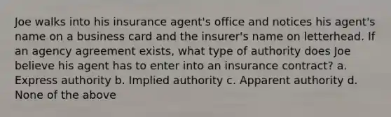 Joe walks into his insurance agent's office and notices his agent's name on a business card and the insurer's name on letterhead. If an agency agreement exists, what type of authority does Joe believe his agent has to enter into an insurance contract? a. Express authority b. Implied authority c. Apparent authority d. None of the above