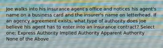 Joe walks into his insurance agent's office and notices his agent's name on a business card and the insurer's name on letterhead. If an agency agreement exists, what type of authority does Joe believe his agent has to enter into an insurance contract? Select one: Express Authority Implied Authority Apparent Authority None of the Above