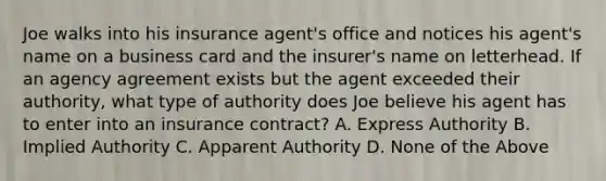 Joe walks into his insurance agent's office and notices his agent's name on a business card and the insurer's name on letterhead. If an agency agreement exists but the agent exceeded their authority, what type of authority does Joe believe his agent has to enter into an insurance contract? A. Express Authority B. Implied Authority C. Apparent Authority D. None of the Above