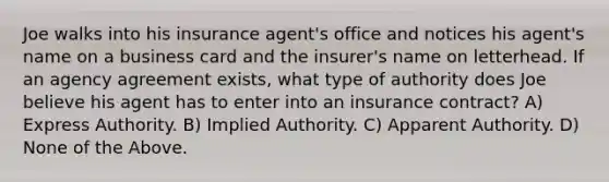 Joe walks into his insurance agent's office and notices his agent's name on a business card and the insurer's name on letterhead. If an agency agreement exists, what type of authority does Joe believe his agent has to enter into an insurance contract? A) Express Authority. B) Implied Authority. C) Apparent Authority. D) None of the Above.