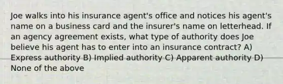 Joe walks into his insurance agent's office and notices his agent's name on a business card and the insurer's name on letterhead. If an agency agreement exists, what type of authority does Joe believe his agent has to enter into an insurance contract? A) Express authority B) Implied authority C) Apparent authority D) None of the above