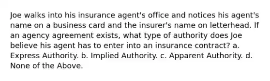 Joe walks into his insurance agent's office and notices his agent's name on a business card and the insurer's name on letterhead. If an agency agreement exists, what type of authority does Joe believe his agent has to enter into an insurance contract? a. Express Authority. b. Implied Authority. c. Apparent Authority. d. None of the Above.