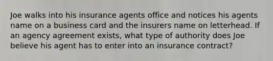 Joe walks into his insurance agents office and notices his agents name on a business card and the insurers name on letterhead. If an agency agreement exists, what type of authority does Joe believe his agent has to enter into an insurance contract?