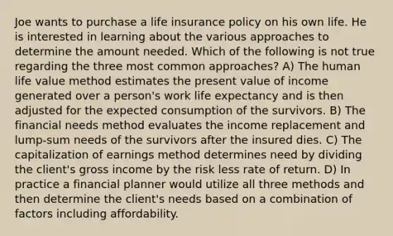 Joe wants to purchase a life insurance policy on his own life. He is interested in learning about the various approaches to determine the amount needed. Which of the following is not true regarding the three most common approaches? A) The human life value method estimates the present value of income generated over a person's work life expectancy and is then adjusted for the expected consumption of the survivors. B) The financial needs method evaluates the income replacement and lump-sum needs of the survivors after the insured dies. C) The capitalization of earnings method determines need by dividing the client's gross income by the risk less rate of return. D) In practice a financial planner would utilize all three methods and then determine the client's needs based on a combination of factors including affordability.