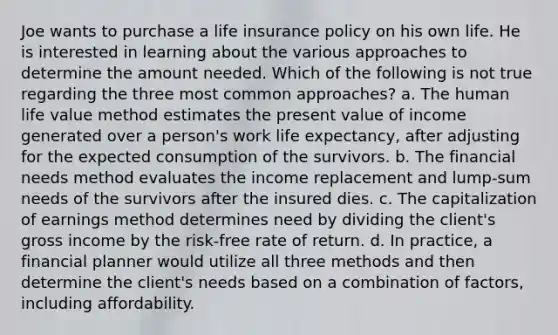 Joe wants to purchase a life insurance policy on his own life. He is interested in learning about the various approaches to determine the amount needed. Which of the following is not true regarding the three most common approaches? a. The human life value method estimates the present value of income generated over a person's work life expectancy, after adjusting for the expected consumption of the survivors. b. The financial needs method evaluates the income replacement and lump-sum needs of the survivors after the insured dies. c. The capitalization of earnings method determines need by dividing the client's gross income by the risk-free rate of return. d. In practice, a financial planner would utilize all three methods and then determine the client's needs based on a combination of factors, including affordability.