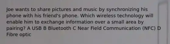 Joe wants to share pictures and music by synchronizing his phone with his friend's phone. Which wireless technology will enable him to exchange information over a small area by pairing? A USB B Bluetooth C Near Field Communication (NFC) D Fibre optic