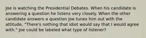 Joe is watching the Presidential Debates. When his candidate is answering a question he listens very closely. When the other candidate answers a question Joe tunes him out with the attitude, "There's nothing that idiot would say that I would agree with." Joe could be labeled what type of listener?