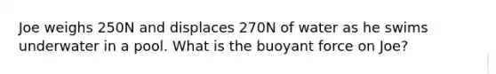 Joe weighs 250N and displaces 270N of water as he swims underwater in a pool. What is the buoyant force on Joe?