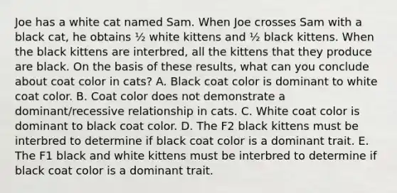 Joe has a white cat named Sam. When Joe crosses Sam with a black cat, he obtains ½ white kittens and ½ black kittens. When the black kittens are interbred, all the kittens that they produce are black. On the basis of these results, what can you conclude about coat color in cats? A. Black coat color is dominant to white coat color. B. Coat color does not demonstrate a dominant/recessive relationship in cats. C. White coat color is dominant to black coat color. D. The F2 black kittens must be interbred to determine if black coat color is a dominant trait. E. The F1 black and white kittens must be interbred to determine if black coat color is a dominant trait.