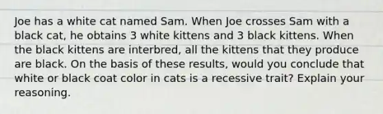 Joe has a white cat named Sam. When Joe crosses Sam with a black cat, he obtains 3 white kittens and 3 black kittens. When the black kittens are interbred, all the kittens that they produce are black. On the basis of these results, would you conclude that white or black coat color in cats is a recessive trait? Explain your reasoning.