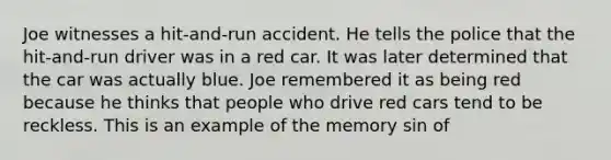 Joe witnesses a hit-and-run accident. He tells the police that the hit-and-run driver was in a red car. It was later determined that the car was actually blue. Joe remembered it as being red because he thinks that people who drive red cars tend to be reckless. This is an example of the memory sin of