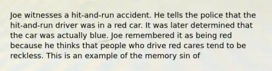 Joe witnesses a hit-and-run accident. He tells the police that the hit-and-run driver was in a red car. It was later determined that the car was actually blue. Joe remembered it as being red because he thinks that people who drive red cares tend to be reckless. This is an example of the memory sin of