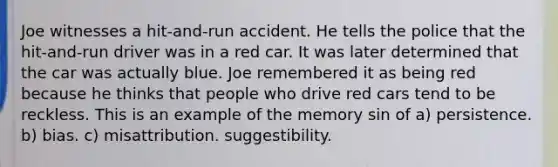 Joe witnesses a hit-and-run accident. He tells the police that the hit-and-run driver was in a red car. It was later determined that the car was actually blue. Joe remembered it as being red because he thinks that people who drive red cars tend to be reckless. This is an example of the memory sin of a) persistence. b) bias. c) misattribution. suggestibility.