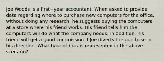 Joe Woods is a first−year accountant. When asked to provide data regarding where to purchase new computers for the​ office, without doing any​ research, he suggests buying the computers at a store where his friend works. His friend tells him the computers will do what the company needs. In​ addition, his friend will get a good commission if Joe diverts the purchase in his direction. What type of bias is represented in the above​ scenario?