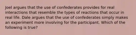 Joel argues that the use of confederates provides for real interactions that resemble the types of reactions that occur in real life. Dale argues that the use of confederates simply makes an experiment more involving for the participant. Which of the following is true?