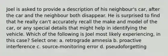 Joel is asked to provide a description of his neighbour's car, after the car and the neighbour both disappear. He is surprised to find that he really can't accurately recall the make and model of the car, or any special details that might help in identifying the vehicle. Which of the following is Joel most likely experiencing, in this case? Select one: a. retrograde amnesia b. proactive interference c. source-monitoring error d. pseudoforgetting