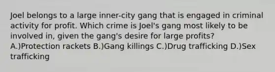 Joel belongs to a large inner-city gang that is engaged in criminal activity for profit. Which crime is Joel's gang most likely to be involved in, given the gang's desire for large profits? A.)Protection rackets B.)Gang killings C.)Drug trafficking D.)Sex trafficking