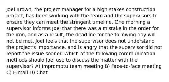 Joel Brown, the project manager for a high-stakes construction project, has been working with the team and the supervisors to ensure they can meet the stringent timeline. One morning a supervisor informs Joel that there was a mistake in the order for the iron, and as a result, the deadline for the following day will not be met. Joel feels that the supervisor does not understand the project's importance, and is angry that the supervisor did not report the issue sooner. Which of the following communication methods should Joel use to discuss the matter with the supervisor? A) Impromptu team meeting B) Face-to-face meeting C) E-mail D) Chat