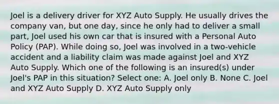 Joel is a delivery driver for XYZ Auto Supply. He usually drives the company van, but one day, since he only had to deliver a small part, Joel used his own car that is insured with a Personal Auto Policy (PAP). While doing so, Joel was involved in a two-vehicle accident and a liability claim was made against Joel and XYZ Auto Supply. Which one of the following is an insured(s) under Joel's PAP in this situation? Select one: A. Joel only B. None C. Joel and XYZ Auto Supply D. XYZ Auto Supply only