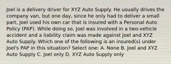 Joel is a delivery driver for XYZ Auto Supply. He usually drives the company van, but one day, since he only had to deliver a small part, Joel used his own car that is insured with a Personal Auto Policy (PAP). While doing so, Joel was involved in a two-vehicle accident and a liability claim was made against Joel and XYZ Auto Supply. Which one of the following is an insured(s) under Joel's PAP in this situation? Select one: A. None B. Joel and XYZ Auto Supply C. Joel only D. XYZ Auto Supply only