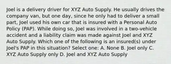 Joel is a delivery driver for XYZ Auto Supply. He usually drives the company van, but one day, since he only had to deliver a small part, Joel used his own car that is insured with a Personal Auto Policy (PAP). While doing so, Joel was involved in a two-vehicle accident and a liability claim was made against Joel and XYZ Auto Supply. Which one of the following is an insured(s) under Joel's PAP in this situation? Select one: A. None B. Joel only C. XYZ Auto Supply only D. Joel and XYZ Auto Supply