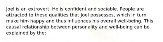 Joel is an extrovert. He is confident and sociable. People are attracted to these qualities that Joel possesses, which in turn make him happy and thus influences his overall well-being. This causal relationship between personality and well-being can be explained by the: