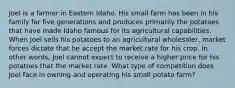 Joel is a farmer in Eastern Idaho. His small farm has been in his family for five generations and produces primarily the potatoes that have made Idaho famous for its agricultural capabilities. When Joel sells his potatoes to an agricultural wholesaler, market forces dictate that he accept the market rate for his crop. In other words, Joel cannot expect to receive a higher price for his potatoes that the market rate. What type of competition does Joel face in owning and operating his small potato farm?