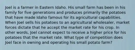 Joel is a farmer in Eastern Idaho. His small farm has been in his family for five generations and produces primarily the potatoes that have made Idaho famous for its agricultural capabilities. When Joel sells his potatoes to an agricultural wholesaler, market forces dictate that he accept the market rate for his crop. In other words, Joel cannot expect to receive a higher price for his potatoes that the market rate. What type of competition does Joel face in owning and operating his small potato farm?