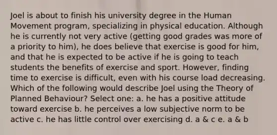 Joel is about to finish his university degree in the Human Movement program, specializing in physical education. Although he is currently not very active (getting good grades was more of a priority to him), he does believe that exercise is good for him, and that he is expected to be active if he is going to teach students the benefits of exercise and sport. However, finding time to exercise is difficult, even with his course load decreasing. Which of the following would describe Joel using the Theory of Planned Behaviour? Select one: a. he has a positive attitude toward exercise b. he perceives a low subjective norm to be active c. he has little control over exercising d. a & c e. a & b