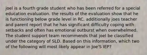 joel is a fourth grade student who has been referred for a special education evaluation. the results of the evaluation show that he is functioning below grade level in RC. additionally joes teacher and parent report that he has significant difficulty coping with setbacks and often has emotional outburst when overwhelmed. The student support team recommends that joel be classified under the category of SLD. Based on this information, which two of the following will most likely appear in Joe'S IEP?