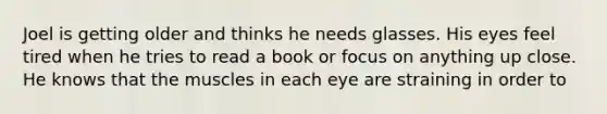 Joel is getting older and thinks he needs glasses. His eyes feel tired when he tries to read a book or focus on anything up close. He knows that the muscles in each eye are straining in order to