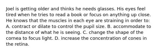 Joel is getting older and thinks he needs glasses. His eyes feel tired when he tries to read a book or focus on anything up close. He knows that the muscles in each eye are straining in order to: A. contract or dilate to control the pupil size. B. accommodate to the distance of what he is seeing. C. change the shape of the cornea to focus light. D. increase the concentration of cones in the retina.