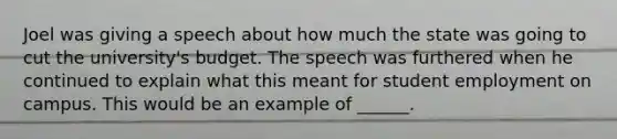 Joel was giving a speech about how much the state was going to cut the university's budget. The speech was furthered when he continued to explain what this meant for student employment on campus. This would be an example of ______.