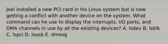 Joel installed a new PCI card in his Linux system but is now getting a conflict with another device on the system. What command can he use to display the interrupts, I/O ports, and DMA channels in use by all the existing devices? A. lsdev B. lsblk C. lspci D. lsusb E. dmesg