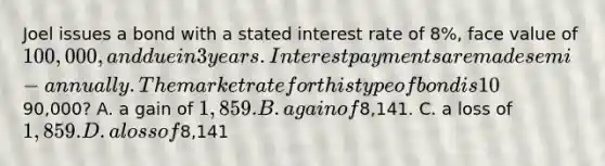 Joel issues a bond with a stated interest rate of 8%, face value of 100,000, and due in 3 years. Interest payments are made semi-annually. The market rate for this type of bond is 10%. What is the gain or loss recorded if he retires the bond at the end of the second year for90,000? A. a gain of 1,859. B. a gain of8,141. C. a loss of 1,859. D. a loss of8,141