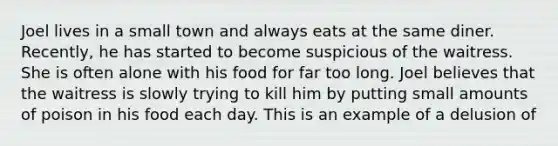 Joel lives in a small town and always eats at the same diner. Recently, he has started to become suspicious of the waitress. She is often alone with his food for far too long. Joel believes that the waitress is slowly trying to kill him by putting small amounts of poison in his food each day. This is an example of a delusion of