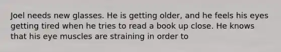 Joel needs new glasses. He is getting older, and he feels his eyes getting tired when he tries to read a book up close. He knows that his eye muscles are straining in order to