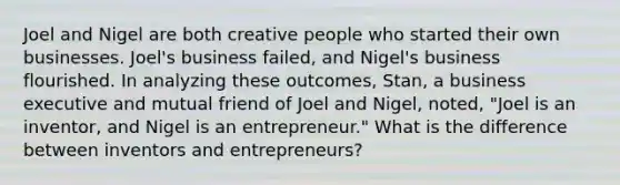 Joel and Nigel are both creative people who started their own businesses. Joel's business failed, and Nigel's business flourished. In analyzing these outcomes, Stan, a business executive and mutual friend of Joel and Nigel, noted, "Joel is an inventor, and Nigel is an entrepreneur." What is the difference between inventors and entrepreneurs?