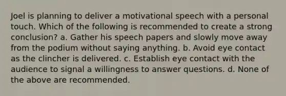 Joel is planning to deliver a motivational speech with a personal touch. Which of the following is recommended to create a strong conclusion? a. Gather his speech papers and slowly move away from the podium without saying anything. b. Avoid eye contact as the clincher is delivered. c. Establish eye contact with the audience to signal a willingness to answer questions. d. None of the above are recommended.