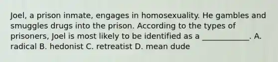 Joel, a prison inmate, engages in homosexuality. He gambles and smuggles drugs into the prison. According to the types of prisoners, Joel is most likely to be identified as a ____________. A. radical B. hedonist C. retreatist D. mean dude