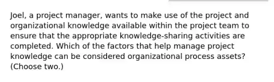 Joel, a project manager, wants to make use of the project and organizational knowledge available within the project team to ensure that the appropriate knowledge-sharing activities are completed. Which of the factors that help manage project knowledge can be considered organizational process assets? (Choose two.)