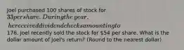 Joel purchased 100 shares of stock for 33 per share. During the​ year, he received dividend checks amounting to176. Joel recently sold the stock for ​54 per share. What is the dollar amount of​ Joel's return? (Round to the nearest dollar)