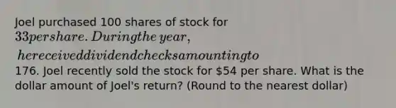 Joel purchased 100 shares of stock for 33 per share. During the​ year, he received dividend checks amounting to176. Joel recently sold the stock for ​54 per share. What is the dollar amount of​ Joel's return? (Round to the nearest dollar)