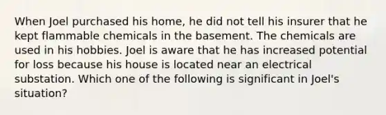 When Joel purchased his home, he did not tell his insurer that he kept flammable chemicals in the basement. The chemicals are used in his hobbies. Joel is aware that he has increased potential for loss because his house is located near an electrical substation. Which one of the following is significant in Joel's situation?