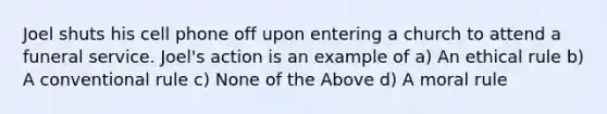 Joel shuts his cell phone off upon entering a church to attend a funeral service. Joel's action is an example of a) An ethical rule b) A conventional rule c) None of the Above d) A moral rule